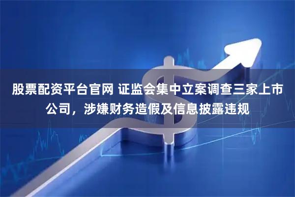 股票配资平台官网 证监会集中立案调查三家上市公司，涉嫌财务造假及信息披露违规
