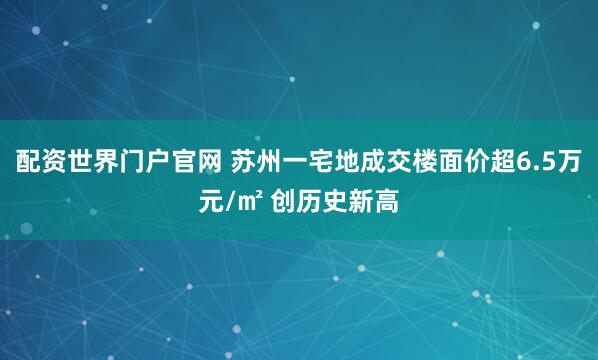 配资世界门户官网 苏州一宅地成交楼面价超6.5万元/㎡ 创历史新高