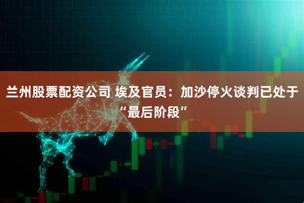 兰州股票配资公司 埃及官员：加沙停火谈判已处于“最后阶段”