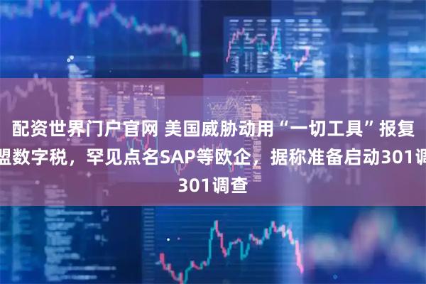 配资世界门户官网 美国威胁动用“一切工具”报复欧盟数字税，罕见点名SAP等欧企，据称准备启动301调查
