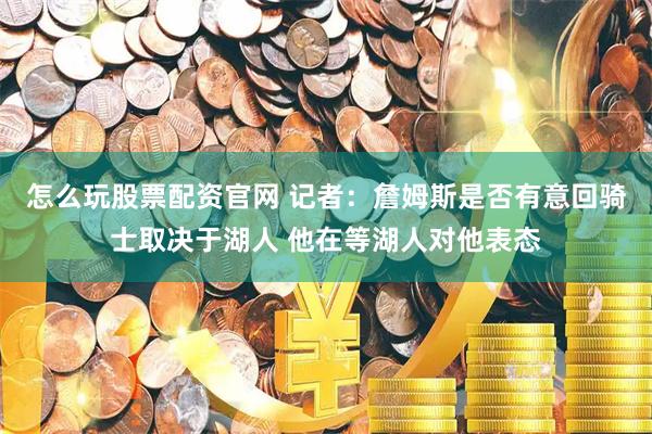 怎么玩股票配资官网 记者：詹姆斯是否有意回骑士取决于湖人 他在等湖人对他表态