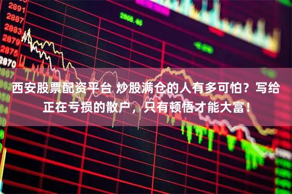 西安股票配资平台 炒股满仓的人有多可怕？写给正在亏损的散户，只有顿悟才能大富！