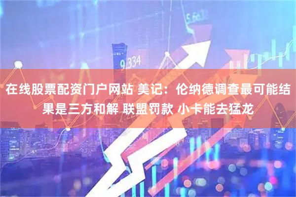 在线股票配资门户网站 美记：伦纳德调查最可能结果是三方和解 联盟罚款 小卡能去猛龙