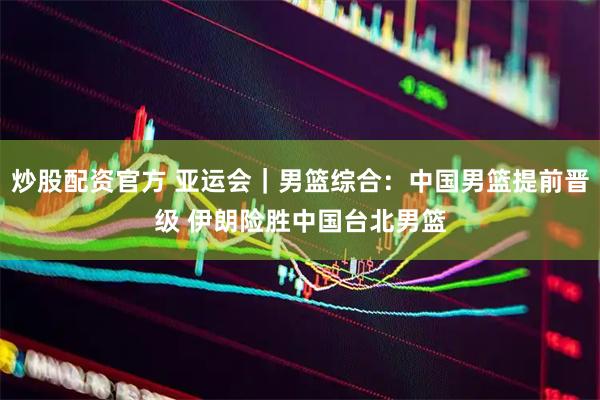 炒股配资官方 亚运会｜男篮综合：中国男篮提前晋级 伊朗险胜中国台北男篮
