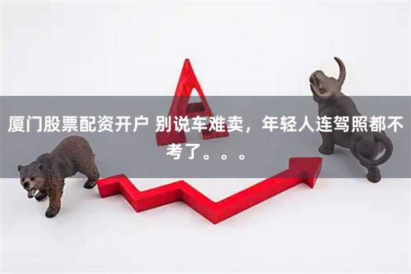 厦门股票配资开户 别说车难卖，年轻人连驾照都不考了。。。