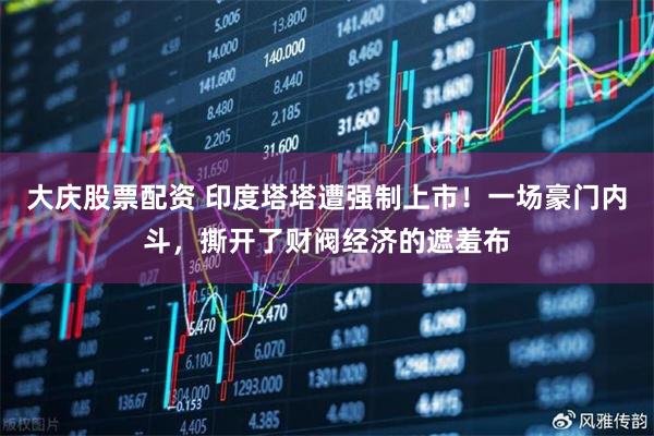 大庆股票配资 印度塔塔遭强制上市！一场豪门内斗，撕开了财阀经济的遮羞布